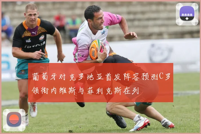 葡萄牙对克罗地亚首发阵容预测C罗领衔内维斯与菲利克斯在列